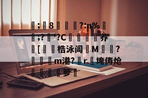 关于	;堷8茝?:n%屩;?'?C諠鎮辯养畣[嫛梏泳闾爕M詾?糢餟m港?r糤埯俦炝睵艑夓箩闿的信息